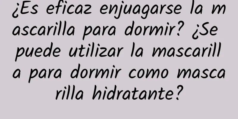 ¿Es eficaz enjuagarse la mascarilla para dormir? ¿Se puede utilizar la mascarilla para dormir como mascarilla hidratante?