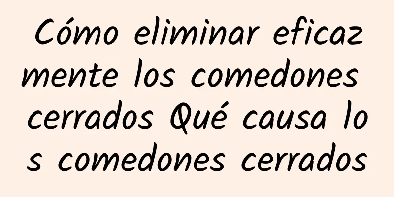 Cómo eliminar eficazmente los comedones cerrados Qué causa los comedones cerrados