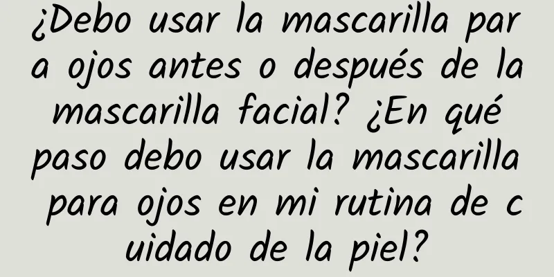 ¿Debo usar la mascarilla para ojos antes o después de la mascarilla facial? ¿En qué paso debo usar la mascarilla para ojos en mi rutina de cuidado de la piel?