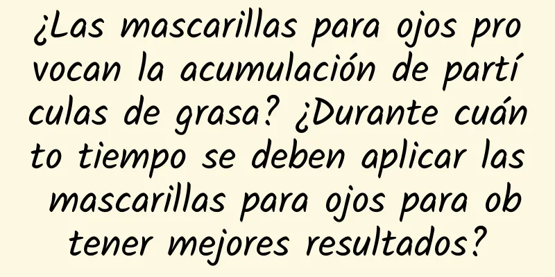 ¿Las mascarillas para ojos provocan la acumulación de partículas de grasa? ¿Durante cuánto tiempo se deben aplicar las mascarillas para ojos para obtener mejores resultados?