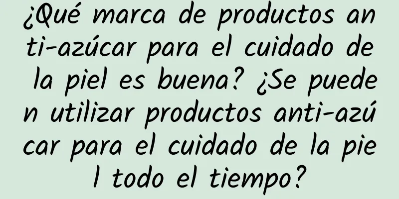 ¿Qué marca de productos anti-azúcar para el cuidado de la piel es buena? ¿Se pueden utilizar productos anti-azúcar para el cuidado de la piel todo el tiempo?