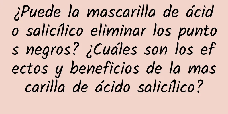 ¿Puede la mascarilla de ácido salicílico eliminar los puntos negros? ¿Cuáles son los efectos y beneficios de la mascarilla de ácido salicílico?