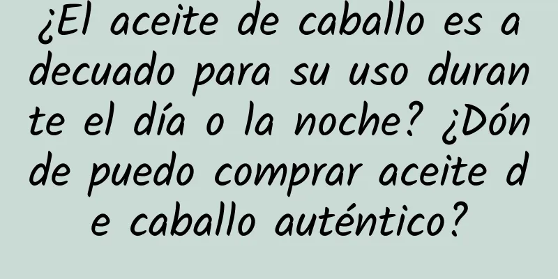 ¿El aceite de caballo es adecuado para su uso durante el día o la noche? ¿Dónde puedo comprar aceite de caballo auténtico?