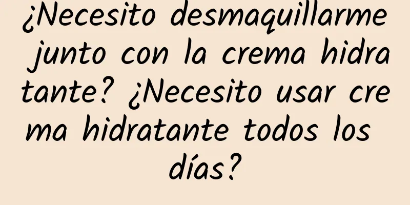 ¿Necesito desmaquillarme junto con la crema hidratante? ¿Necesito usar crema hidratante todos los días?