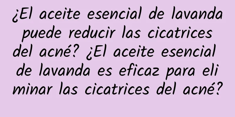 ¿El aceite esencial de lavanda puede reducir las cicatrices del acné? ¿El aceite esencial de lavanda es eficaz para eliminar las cicatrices del acné?