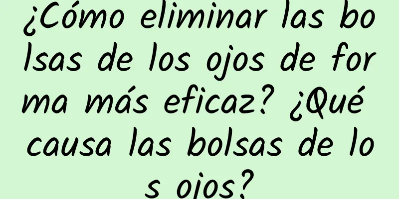 ¿Cómo eliminar las bolsas de los ojos de forma más eficaz? ¿Qué causa las bolsas de los ojos?