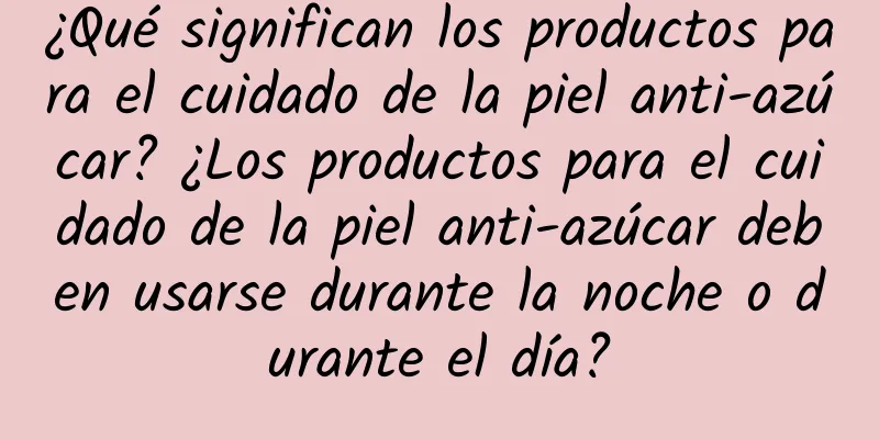 ¿Qué significan los productos para el cuidado de la piel anti-azúcar? ¿Los productos para el cuidado de la piel anti-azúcar deben usarse durante la noche o durante el día?