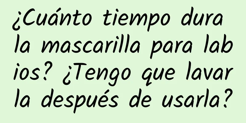 ¿Cuánto tiempo dura la mascarilla para labios? ¿Tengo que lavarla después de usarla?