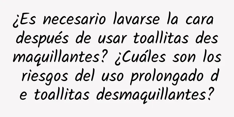 ¿Es necesario lavarse la cara después de usar toallitas desmaquillantes? ¿Cuáles son los riesgos del uso prolongado de toallitas desmaquillantes?