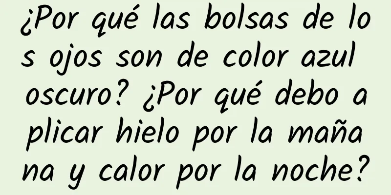 ¿Por qué las bolsas de los ojos son de color azul oscuro? ¿Por qué debo aplicar hielo por la mañana y calor por la noche?