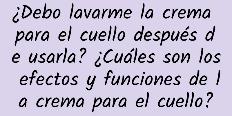 ¿Debo lavarme la crema para el cuello después de usarla? ¿Cuáles son los efectos y funciones de la crema para el cuello?