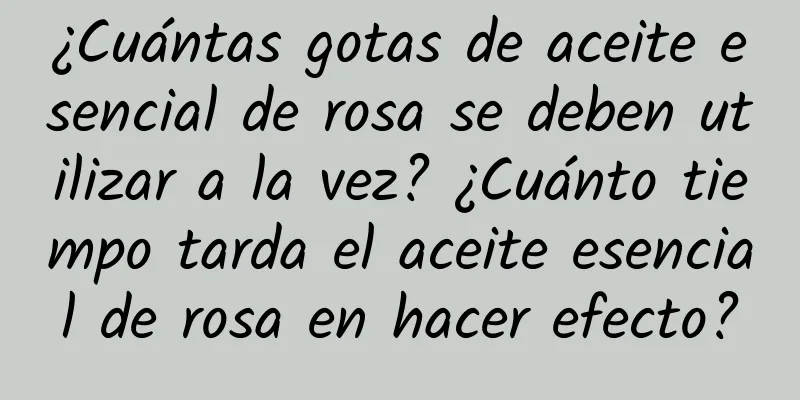 ¿Cuántas gotas de aceite esencial de rosa se deben utilizar a la vez? ¿Cuánto tiempo tarda el aceite esencial de rosa en hacer efecto?