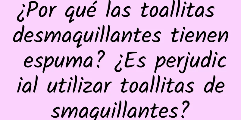 ¿Por qué las toallitas desmaquillantes tienen espuma? ¿Es perjudicial utilizar toallitas desmaquillantes?