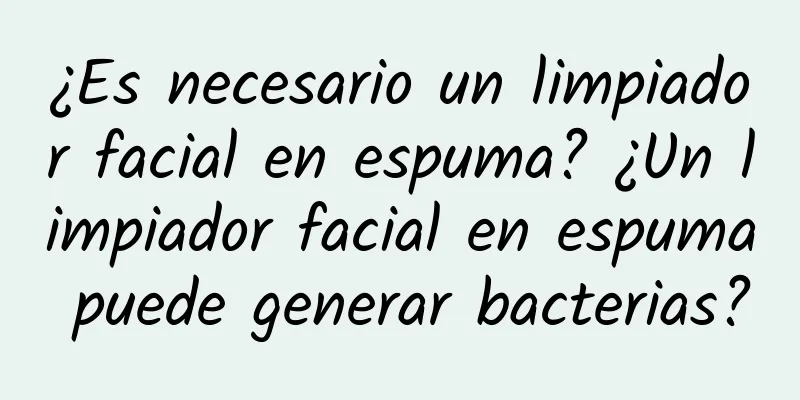 ¿Es necesario un limpiador facial en espuma? ¿Un limpiador facial en espuma puede generar bacterias?