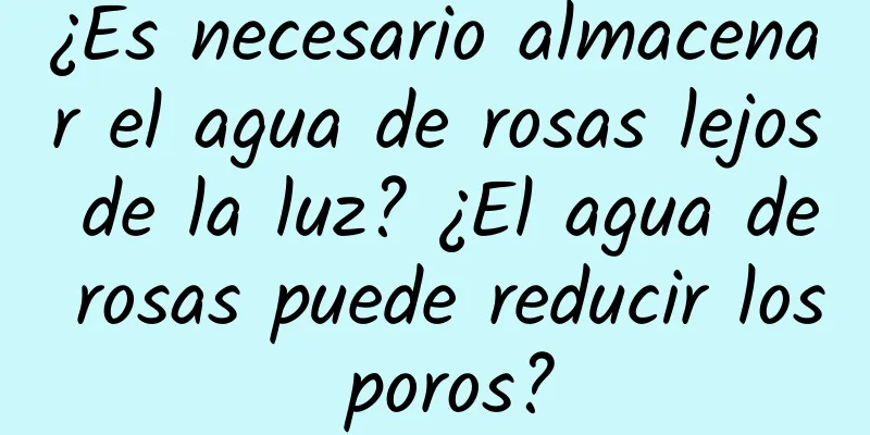 ¿Es necesario almacenar el agua de rosas lejos de la luz? ¿El agua de rosas puede reducir los poros?