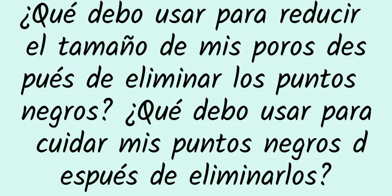 ¿Qué debo usar para reducir el tamaño de mis poros después de eliminar los puntos negros? ¿Qué debo usar para cuidar mis puntos negros después de eliminarlos?