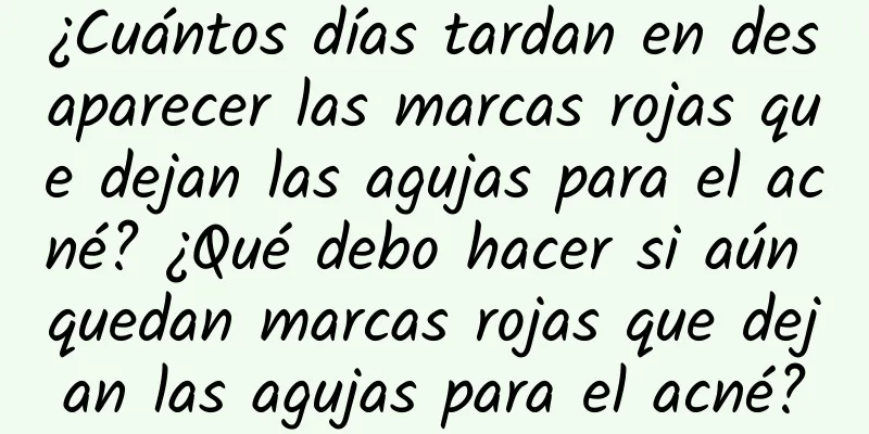 ¿Cuántos días tardan en desaparecer las marcas rojas que dejan las agujas para el acné? ¿Qué debo hacer si aún quedan marcas rojas que dejan las agujas para el acné?