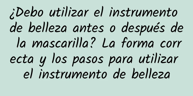 ¿Debo utilizar el instrumento de belleza antes o después de la mascarilla? La forma correcta y los pasos para utilizar el instrumento de belleza