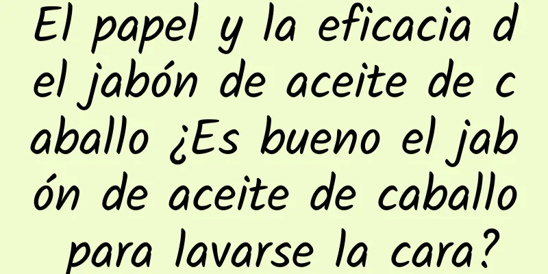 El papel y la eficacia del jabón de aceite de caballo ¿Es bueno el jabón de aceite de caballo para lavarse la cara?