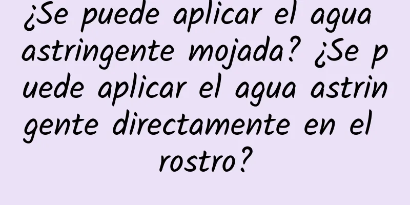 ¿Se puede aplicar el agua astringente mojada? ¿Se puede aplicar el agua astringente directamente en el rostro?