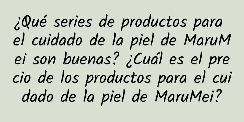 ¿Qué series de productos para el cuidado de la piel de MaruMei son buenas? ¿Cuál es el precio de los productos para el cuidado de la piel de MaruMei?