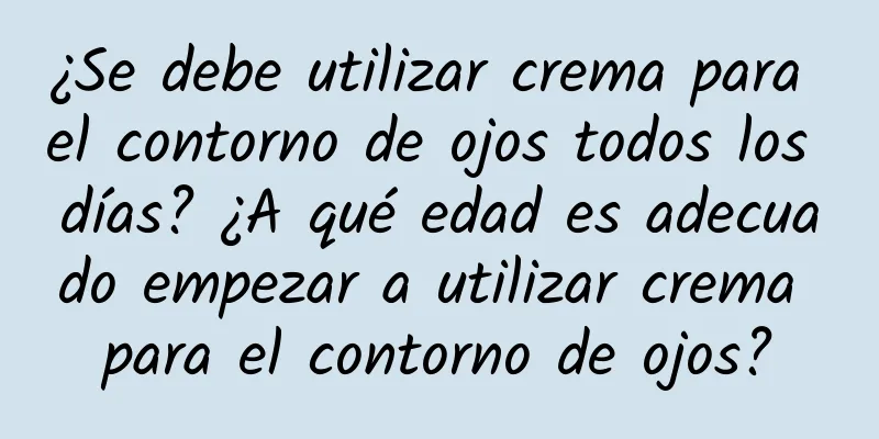 ¿Se debe utilizar crema para el contorno de ojos todos los días? ¿A qué edad es adecuado empezar a utilizar crema para el contorno de ojos?