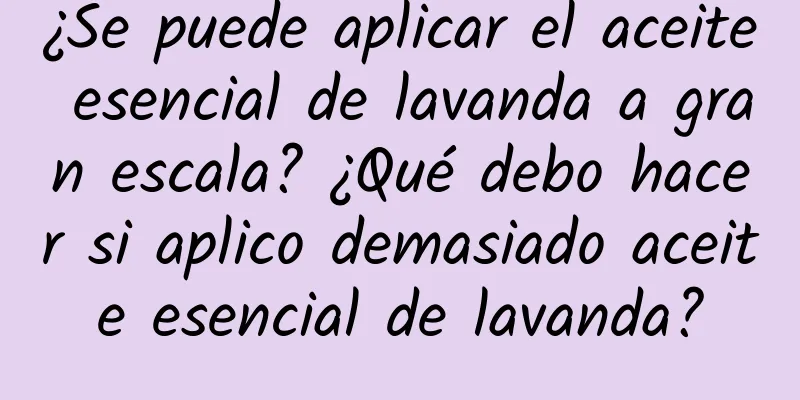 ¿Se puede aplicar el aceite esencial de lavanda a gran escala? ¿Qué debo hacer si aplico demasiado aceite esencial de lavanda?