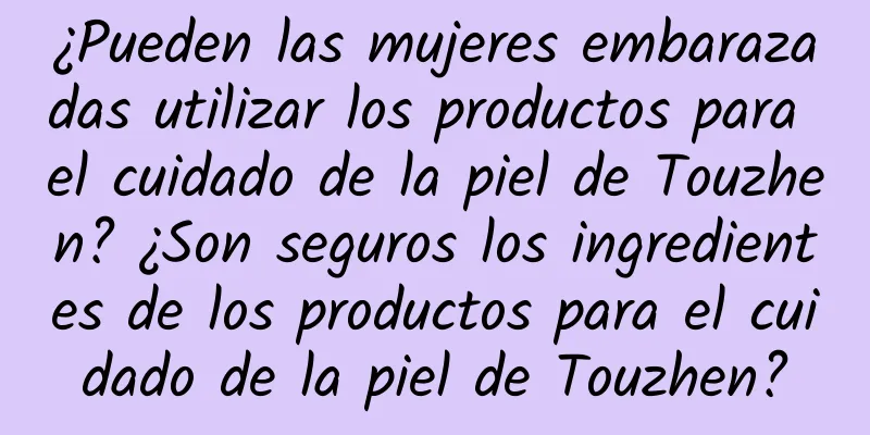 ¿Pueden las mujeres embarazadas utilizar los productos para el cuidado de la piel de Touzhen? ¿Son seguros los ingredientes de los productos para el cuidado de la piel de Touzhen?