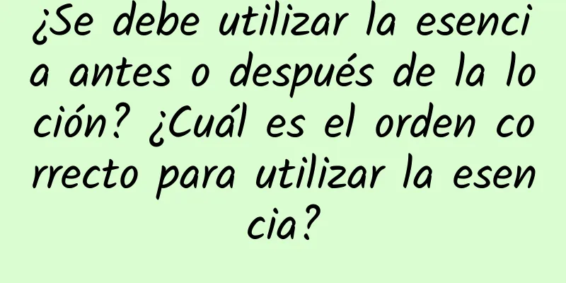 ¿Se debe utilizar la esencia antes o después de la loción? ¿Cuál es el orden correcto para utilizar la esencia?