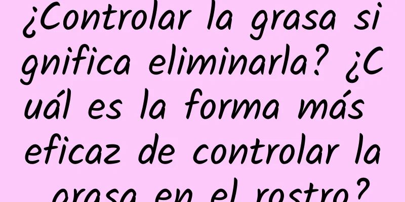 ¿Controlar la grasa significa eliminarla? ¿Cuál es la forma más eficaz de controlar la grasa en el rostro?