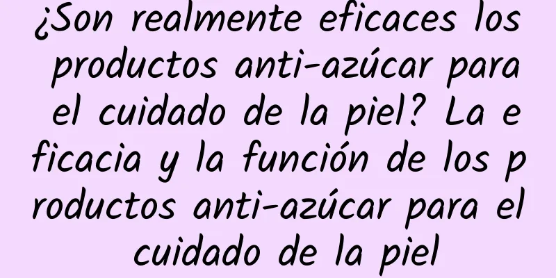 ¿Son realmente eficaces los productos anti-azúcar para el cuidado de la piel? La eficacia y la función de los productos anti-azúcar para el cuidado de la piel