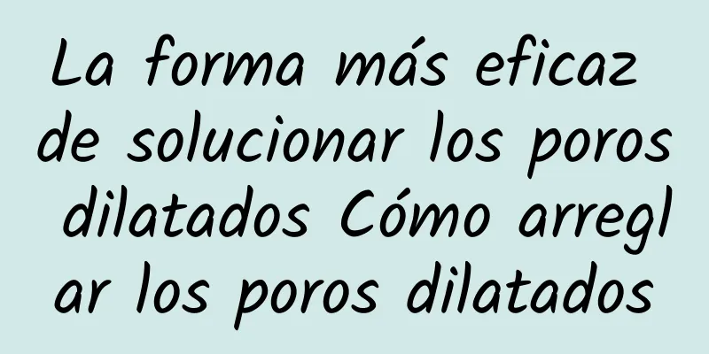 La forma más eficaz de solucionar los poros dilatados Cómo arreglar los poros dilatados