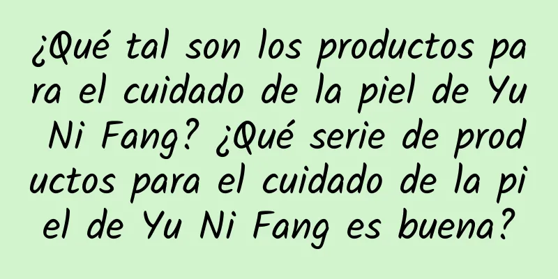 ¿Qué tal son los productos para el cuidado de la piel de Yu Ni Fang? ¿Qué serie de productos para el cuidado de la piel de Yu Ni Fang es buena?