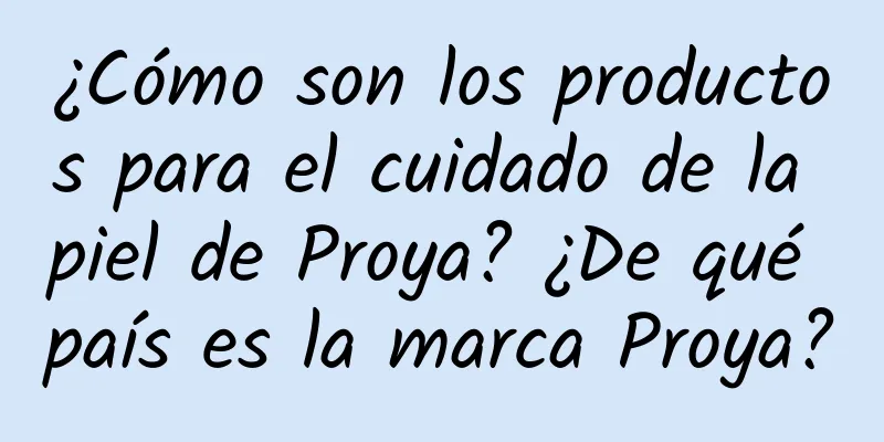 ¿Cómo son los productos para el cuidado de la piel de Proya? ¿De qué país es la marca Proya?