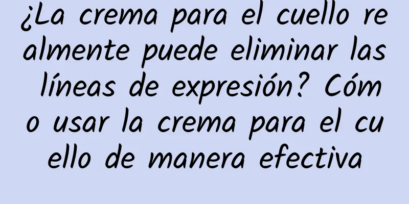 ¿La crema para el cuello realmente puede eliminar las líneas de expresión? Cómo usar la crema para el cuello de manera efectiva