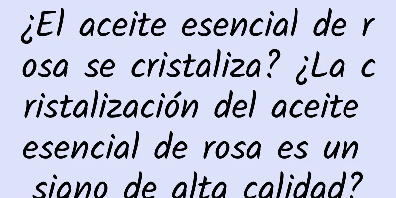 ¿El aceite esencial de rosa se cristaliza? ¿La cristalización del aceite esencial de rosa es un signo de alta calidad?