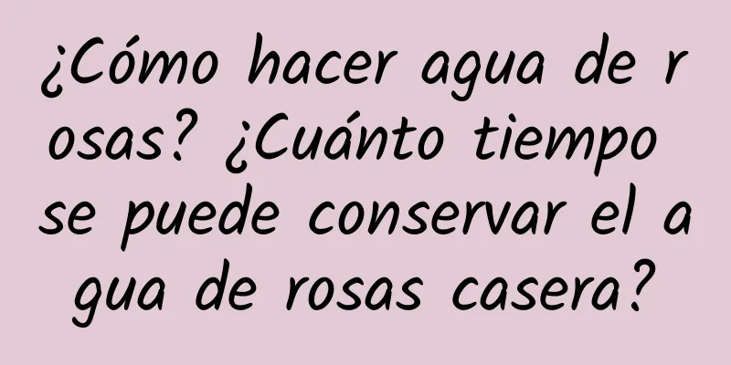 ¿Cómo hacer agua de rosas? ¿Cuánto tiempo se puede conservar el agua de rosas casera?