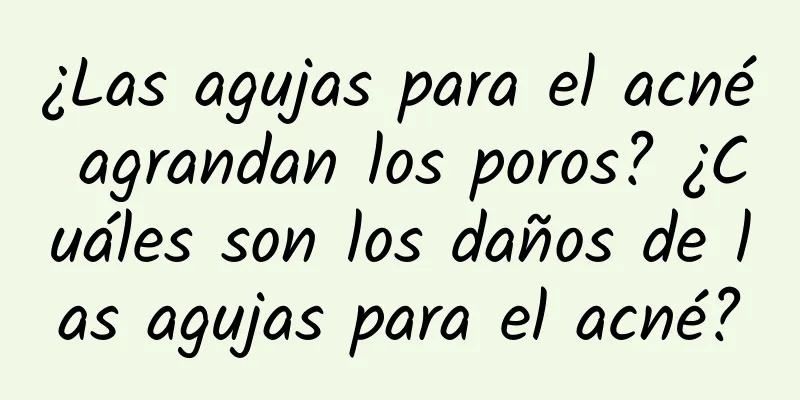 ¿Las agujas para el acné agrandan los poros? ¿Cuáles son los daños de las agujas para el acné?