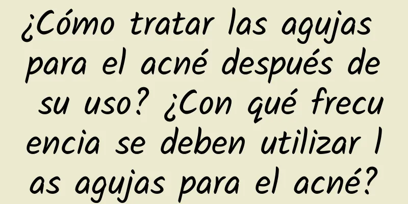 ¿Cómo tratar las agujas para el acné después de su uso? ¿Con qué frecuencia se deben utilizar las agujas para el acné?