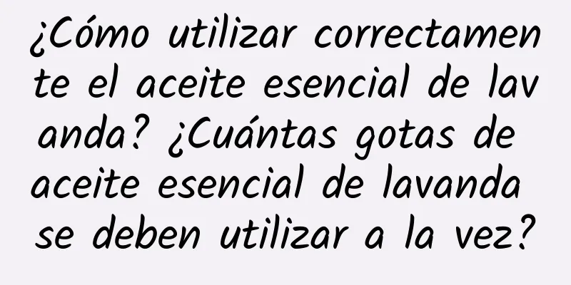 ¿Cómo utilizar correctamente el aceite esencial de lavanda? ¿Cuántas gotas de aceite esencial de lavanda se deben utilizar a la vez?