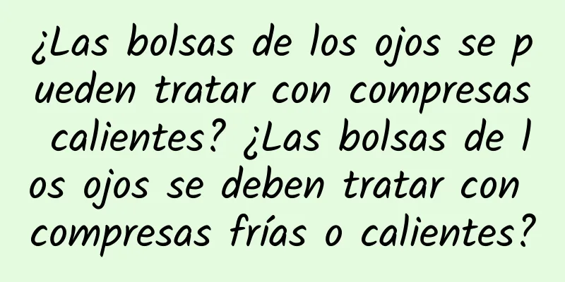 ¿Las bolsas de los ojos se pueden tratar con compresas calientes? ¿Las bolsas de los ojos se deben tratar con compresas frías o calientes?