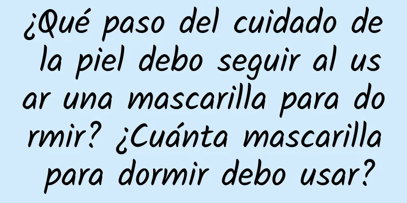 ¿Qué paso del cuidado de la piel debo seguir al usar una mascarilla para dormir? ¿Cuánta mascarilla para dormir debo usar?