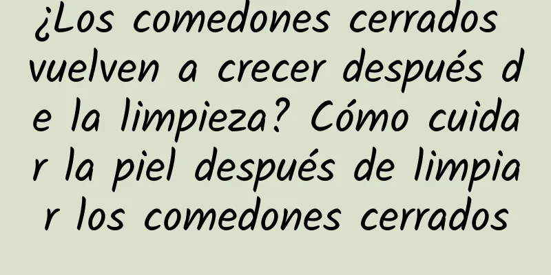 ¿Los comedones cerrados vuelven a crecer después de la limpieza? Cómo cuidar la piel después de limpiar los comedones cerrados