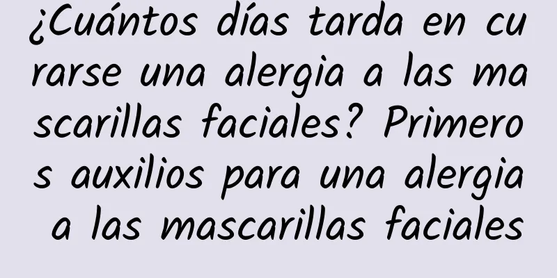 ¿Cuántos días tarda en curarse una alergia a las mascarillas faciales? Primeros auxilios para una alergia a las mascarillas faciales