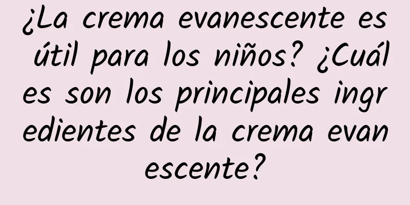 ¿La crema evanescente es útil para los niños? ¿Cuáles son los principales ingredientes de la crema evanescente?