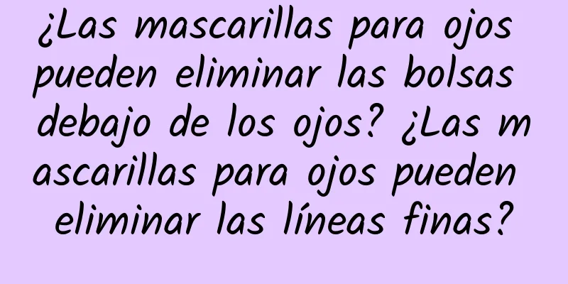 ¿Las mascarillas para ojos pueden eliminar las bolsas debajo de los ojos? ¿Las mascarillas para ojos pueden eliminar las líneas finas?