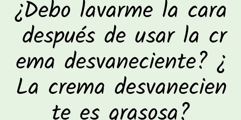 ¿Debo lavarme la cara después de usar la crema desvaneciente? ¿La crema desvaneciente es grasosa?