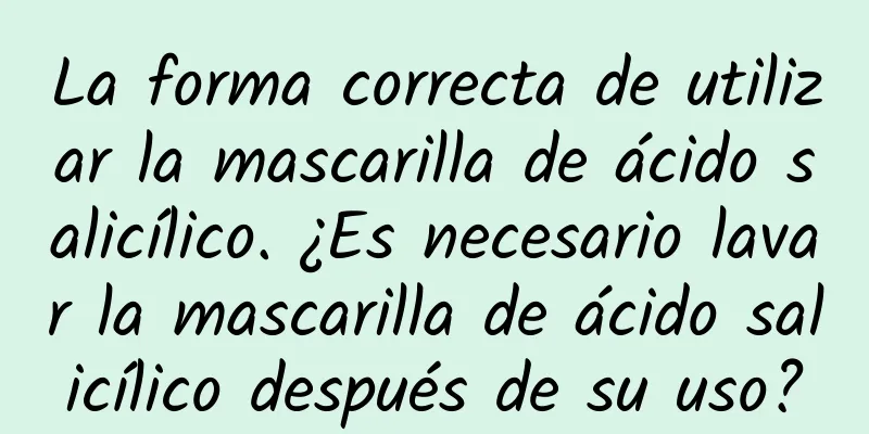 La forma correcta de utilizar la mascarilla de ácido salicílico. ¿Es necesario lavar la mascarilla de ácido salicílico después de su uso?