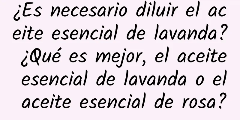 ¿Es necesario diluir el aceite esencial de lavanda? ¿Qué es mejor, el aceite esencial de lavanda o el aceite esencial de rosa?