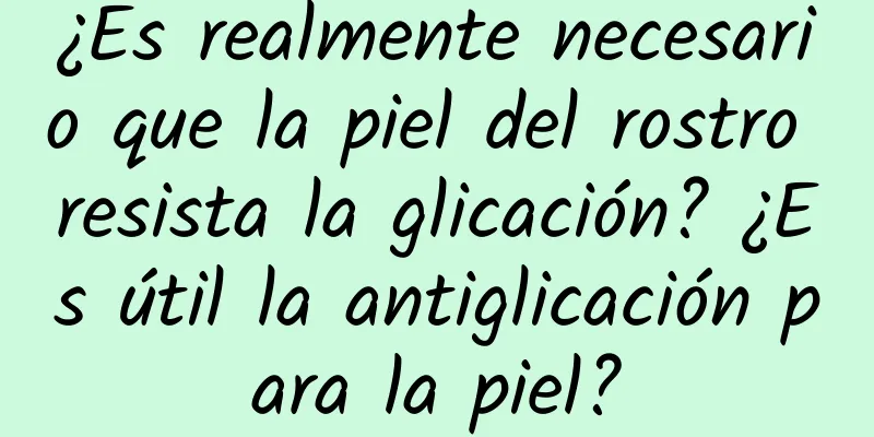 ¿Es realmente necesario que la piel del rostro resista la glicación? ¿Es útil la antiglicación para la piel?